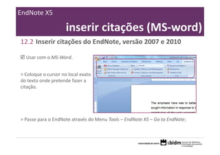 EndNote X5

                     inserir citações (MS‐word)
12.2 Inserir citações do EndNote, versão 2007 e 2010

  Usar com o MS‐Word.


> Coloque o cursor no local exato 
do texto onde pretende fazer a 
citação.




> Passe para o EndNote através do Menu Tools – EndNote X5 – Go to EndNote;
 