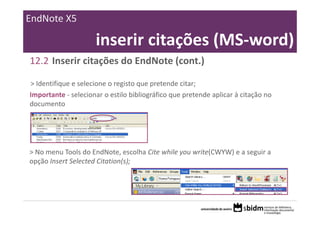 EndNote X5

                     inserir citações (MS‐word)
12.2 Inserir citações do EndNote (cont.)

> Identifique e selecione o registo que pretende citar;
Importante ‐ selecionar o estilo bibliográfico que pretende aplicar à citação no 
documento




> No menu Tools do EndNote, escolha Cite while you write(CWYW) e a seguir a 
opção Insert Selected Citation(s);
 