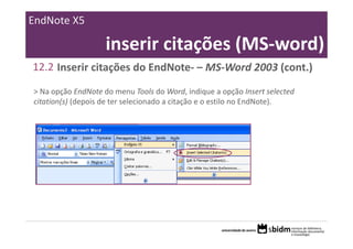 EndNote X5

                    inserir citações (MS‐word)
12.2 Inserir citações do EndNote‐ – MS‐Word 2003 (cont.)

> Na opção EndNote do menu Tools do Word, indique a opção Insert selected 
citation(s) (depois de ter selecionado a citação e o estilo no EndNote).
 