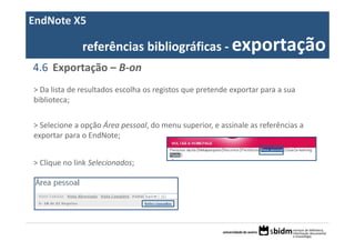 EndNote X5

              referências bibliográficas ‐ exportação
4.6 Exportação – B‐on
> Da lista de resultados escolha os registos que pretende exportar para a sua 
biblioteca;


> Selecione a opção Área pessoal, do menu superior, e assinale as referências a 
exportar para o EndNote;


> Clique no link Selecionados;
 