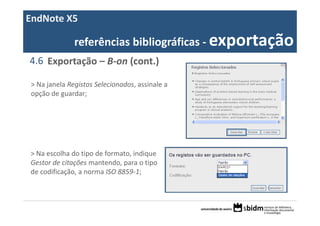 EndNote X5

              referências bibliográficas ‐ exportação
4.6 Exportação – B‐on (cont.)

> Na janela Registos Selecionados, assinale a 
opção de guardar;




> Na escolha do tipo de formato, indique 
Gestor de citações mantendo, para o tipo 
de codificação, a norma ISO 8859‐1;
 