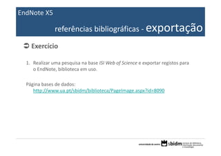 EndNote X5

               referências bibliográficas ‐ exportação

    Exercício

  1. Realizar uma pesquisa na base ISI Web of Science e exportar registos para 
     o EndNote, biblioteca em uso.

  Página bases de dados:
     http://www.ua.pt/sbidm/biblioteca/PageImage.aspx?id=8090
 