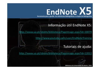 EndNote X5
              ferramenta para a gestão  de referências bibliográficas e criação de bibliografias




                              Informação útil EndNote X5:
http://www.ua.pt/sbidm/biblioteca/PageImage.aspx?id=10079

             http://www.youtube.com/user/EndNoteTraining


                                                     Tutoriais de ajuda: 
http://www.ua.pt/sbidm/biblioteca/PageImage.aspx?id=12012



                                                        Bibliotecas da Universidade de Aveiro | 2011
 