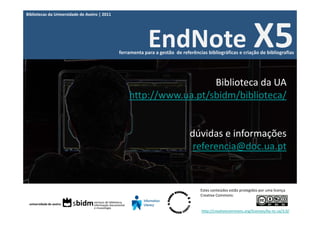 Bibliotecas da Universidade de Aveiro | 2011




                                                            EndNote X5
                                               ferramenta para a gestão  de referências bibliográficas e criação de bibliografias




                                                                     Biblioteca da UA
                                                   http://www.ua.pt/sbidm/biblioteca/


                                                                                dúvidas e informações
                                                                                 referencia@doc.ua.pt


                                                                                     Estes conteúdos estão protegidos por uma licença 
                                                                                     Creative Commons:


                                                                                     http://creativecommons.org/licenses/by‐nc‐sa/3.0/
 