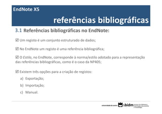 EndNote X5

                       referências bibliográficas
3.1 Referências bibliográficas no EndNote:
  Um registo é um conjunto estruturado de dados;

  No EndNote um registo é uma referência bibliográfica;

  O Estilo, no EndNote, corresponde à norma/estilo adotado para a representação 
das referências bibliográficas, como é o caso da NP405;

  Existem três opções para a criação de registos:
  a) Exportação; 
  b) Importação;
  c) Manual.
 