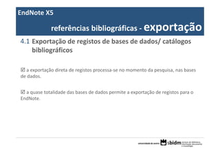 EndNote X5

              referências bibliográficas ‐ exportação
4.1 Exportação de registos de bases de dados/ catálogos 
    bibliográficos

  a exportação direta de registos processa‐se no momento da pesquisa, nas bases 
de dados.


  a quase totalidade das bases de dados permite a exportação de registos para o 
EndNote.
 