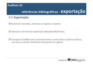 EndNote X5

              referências bibliográficas ‐ exportação
4.2 Exportação:

  Na lista de resultados, selecionar os registos a exportar;


  Selecionar o formato de exportação adequado (RIS format); 


  O programa EndNote abre automaticamente a janela Select a reference library, 
  para que se escolha a biblioteca onde guardar os registos.
 