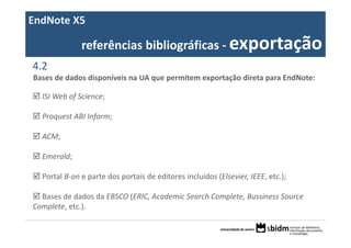 EndNote X5

              referências bibliográficas ‐ exportação
4.2
Bases de dados disponíveis na UA que permitem exportação direta para EndNote:

  ISI Web of Science;

  Proquest ABI Inform;

  ACM;

  Emerald;

  Portal B‐on e parte dos portais de editores incluídos (Elsevier, IEEE, etc.);

  Bases de dados da EBSCO (ERIC, Academic Search Complete, Bussiness Source 
Complete, etc.).
 