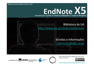 Bibliotecas da Universidade de Aveiro | 2011




                                                            EndNote X5
                                               ferramenta para a gestão  de referências bibliográficas e criação de bibliografias




                                                                     Biblioteca da UA
                                                   http://www.ua.pt/sbidm/biblioteca/


                                                                                dúvidas e informações
                                                                                 referencia@doc.ua.pt


                                                                                     Estes conteúdos estão protegidos por uma licença 
                                                                                     Creative Commons:


                                                                                     http://creativecommons.org/licenses/by‐nc‐sa/3.0/
 