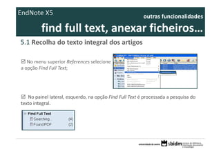 EndNote X5                                               outras funcionalidades 

         find full text, anexar ficheiros… 
5.1 Recolha do texto integral dos artigos 

   No menu superior References selecione 
a opção Find Full Text;




   No painel lateral, esquerdo, na opção Find Full Text é processada a pesquisa do 
texto integral.
 