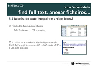 EndNote X5                                                outras funcionalidades 

           find full text, anexar ficheiros… 
5.1 Recolha do texto integral dos artigos (cont.)

  Resultados da pesquisa efetuada:
   >   Referências com o PDF em anexo;




   Ao editar uma referência (duplo clique ou opção 
Quick Edit), confira no campo File Attachments o PDF e 
a URL para o registo.
 
