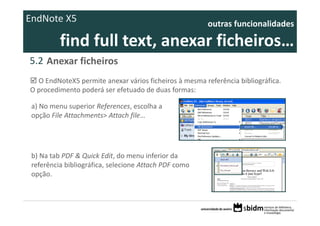 EndNote X5                                              outras funcionalidades 

          find full text, anexar ficheiros… 
5.2 Anexar ficheiros
  O EndNoteX5 permite anexar vários ficheiros à mesma referência bibliográfica. 
O procedimento poderá ser efetuado de duas formas:

 a) No menu superior References, escolha a 
 opção File Attachments> Attach file…




 b) Na tab PDF & Quick Edit, do menu inferior da 
 referência bibliográfica, selecione Attach PDF como 
 opção.
 