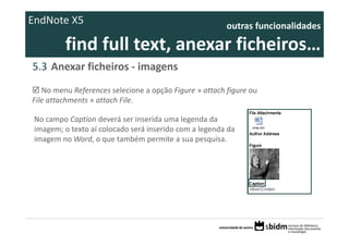 EndNote X5                                               outras funcionalidades 

          find full text, anexar ficheiros… 
5.3 Anexar ficheiros ‐ imagens
   No menu References selecione a opção Figure » attach figure ou 
File attachments » attach File.

 No campo Caption deverá ser inserida uma legenda da 
 imagem; o texto aí colocado será inserido com a legenda da 
 imagem no Word, o que também permite a sua pesquisa.
 