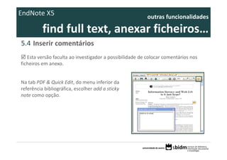 EndNote X5                                                outras funcionalidades 

          find full text, anexar ficheiros… 
5.4 Inserir comentários
   Esta versão faculta ao investigador a possibilidade de colocar comentários nos 
ficheiros em anexo. 


Na tab PDF & Quick Edit, do menu inferior da 
referência bibliográfica, escolher add a sticky 
note como opção.
 