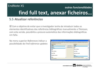 EndNote X5                                               outras funcionalidades 

         find full text, anexar ficheiros… 
5.5 Atualizar referências

   Com o objetivo de evitar que o investigador tenha de introduzir todos os 
elementos identificativos das referências bibliográficas manualmente a Thomson,
com esta versão, possibilita a procura automática das informações bibliográficas 
em falta. 

No menu superior References indicar a 
possibilidade de Find reference updates
 