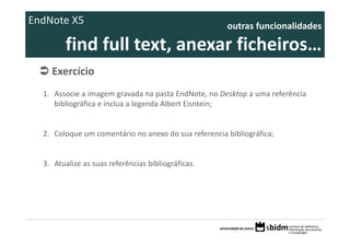 EndNote X5                                            outras funcionalidades 

        find full text, anexar ficheiros… 
    Exercício 
  1. Associe a imagem gravada na pasta EndNote, no Desktop a uma referência
     bibliográfica e inclua a legenda Albert Eisntein;


  2. Coloque um comentário no anexo do sua referencia bibliográfica;


  3. Atualize as suas referências bibliográficas.
 