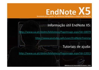 EndNote X5
              ferramenta para a gestão  de referências bibliográficas e criação de bibliografias




                              Informação útil EndNote X5:
http://www.ua.pt/sbidm/biblioteca/PageImage.aspx?id=10079

             http://www.youtube.com/user/EndNoteTraining


                                                     Tutoriais de ajuda: 
http://www.ua.pt/sbidm/biblioteca/PageImage.aspx?id=12012



                                                        Bibliotecas da Universidade de Aveiro | 2011
 