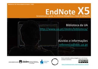 Bibliotecas da Universidade de Aveiro | 2011




                                                            EndNote X5
                                               ferramenta para a gestão  de referências bibliográficas e criação de bibliografias




                                                                     Biblioteca da UA
                                                   http://www.ua.pt/sbidm/biblioteca/


                                                                                dúvidas e informações
                                                                                 referencia@doc.ua.pt


                                                                                     Estes conteúdos estão protegidos por uma licença 
                                                                                     Creative Commons:


                                                                                     http://creativecommons.org/licenses/by‐nc‐sa/3.0/
 