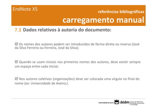 EndNote X5                                           referências bibliográficas 

                              carregamento manual
7.3 Dados relativos à autoria do documento:

   Os nomes dos autores podem ser introduzidos de forma direta ou inversa (José
da Silva Ferreira ou Ferreira, José da Silva);


  Quando se usam iniciais nos primeiros nomes dos autores, deve existir sempre
um espaço entre cada inicial;


  Nos autores coletivos (organizações) deve ser colocada uma vírgula no final do
nome (ex: Universidade de Aveiro,).
 