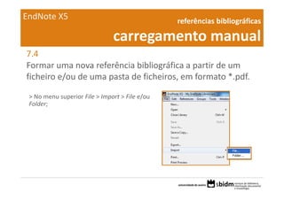 EndNote X5                                       referências bibliográficas 

                               carregamento manual
7.4
Formar uma nova referência bibliográfica a partir de um 
ficheiro e/ou de uma pasta de ficheiros, em formato *.pdf.

 > No menu superior File > Import > File e/ou 
 Folder;
 
