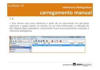 EndNote X5                                          referências bibliográficas 

                              carregamento manual
7.4
> Para formar uma nova referência a partir de um documento em pdf basta
selecionar a opção Import. Se constar, na sua meta‐informação, a indicação do
DOI (Digital Object Identifier), o documento ficará automaticamente associado à
referência bibliográfica.
 