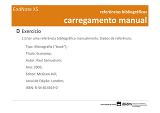 EndNote X5                                          referências bibliográficas 

                                carregamento manual
   Exercício 
   1.Criar uma referência bibliográfica manualmente. Dados da referência:

     Tipo: Monografia (“book”);
     Título: Economy;
     Autor: Paul Samuelson;
     Ano: 2005;
     Editor: McGraw‐Hill;
     Local de Edição: London;
     ISBN: 8‐44‐814619‐0
 