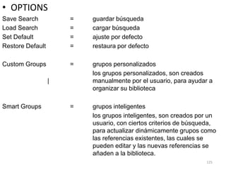 • OPTIONS
Save Search           =   guardar búsqueda
Load Search           =   cargar búsqueda
Set Default           =   ajuste por defecto
Restore Default       =   restaura por defecto

Custom Groups         =   grupos personalizados
                          los grupos personalizados, son creados
                  |       manualmente por el usuario, para ayudar a
                          organizar su biblioteca

Smart Groups          =   grupos inteligentes
                          los grupos inteligentes, son creados por un
                          usuario, con ciertos criterios de búsqueda,
                          para actualizar dinámicamente grupos como
                          las referencias existentes, las cuales se
                          pueden editar y las nuevas referencias se
                          añaden a la biblioteca.
                                                                 125
 