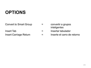 OPTIONS

Convert to Smart Group   =   convertir a grupos
                             inteligentes
Insert Tab               =   Insertar tabulador
Insert Carriage Return   =   Inserte el carro de retorno




                                                           126
 