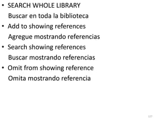 • SEARCH WHOLE LIBRARY
  Buscar en toda la biblioteca
• Add to showing references
  Agregue mostrando referencias
• Search showing references
  Buscar mostrando referencias
• Omit from showing reference
  Omita mostrando referencia




                                  127
 