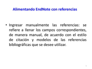 Alimentando EndNote con referencias


• Ingresar manualmente las referencias: se
  refiere a llenar los campos correspondientes,
  de manera manual, de acuerdo con el estilo
  de citación y modelos de las referencias
  bibliográficas que se desee utilizar.



                                              3
 