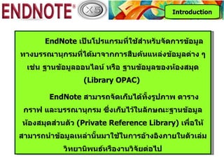 Introduction



       EndNote เป็นโปรแกรมที่ใช้สำาหรับจัดการข้อมูล
ทางบรรณานุกรมที่ได้มาจากการสืบค้นแหล่งข้อมูลต่าง ๆ
  เช่น ฐานข้อมูลออนไลน์ หรือ ฐานข้อมูลของห้องสมุด
                  (Library OPAC)

        EndNote สามารถจัดเก็บได้ทั้งรูปภาพ ตาราง
 กราฟ และบรรณานุกรม ซึ่งเก็บไว้ในลักษณะฐานข้อมูล
ห้องสมุดส่วนตัว (Private Reference Library) เพื่อให้
สามารถนำาข้อมูลเหล่านั้นมาใช้ในการอ้างอิงภายในตัวเล่ม
            วิทยานิพนธ์หรืองานวิจัยต่อไป
 
