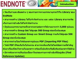 Introduction


• จัดเก็บรายละเอียดต่าง ๆ ของรายการทางบรรณานุกรมไว้ใน Library ของ
EndNote
• สามารถสร้าง Library ได้ไม่จำากัดจำานวน และ แต่ละ Library สามารถจัด
เก็บรายการอ้างอิงได้ไม่จำากัดจำานวน
• มีรูปแบบบรรณานุกรมที่หลากหลายต่อการใช้งานมากกว่า 5,000 รูปแบบ
• สามารถสร้าง Group Set ได้สูงสุด 500 Group ต่อหนึ่งห้องสมุด
• สามารถสร้าง Custom Group และ Smart Group รวมกันได้สูงสุด 500
Group ต่อหนึงห้องสมุด
            ่
• สามารถถ่ายโอนไฟล์เอกสารรูปแบบ PDF (Importing PDF Files)
• ไฟล์ PDF ที่จัดเก็บในโปรแกรม สามารถเพิ่มหรือไฮไลท์ข้อความที่สำาคัญ
ค้นหาเรื่องที่สนใจภายในเอกสาร พร้อมทั้งบันทึกหรือสั่งพิมพ์เอกสารได้ด้วย
• มีการค้นหาการปรับปรุงเนือหาใหม่ของรายการอ้างอิงที่มีอยู่เดิม (Find
                          ้
Reference Updates)
 