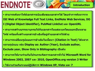 Introduction


• สามารถค้นหาไฟล์เอกสารฉบับเต็มของเอกสารได้ โดยทำาการค้นหาจาก
ISI Web of Knowledge Full Text Links, EndNote Web Services, DO
I (Digital Object Identifier), PubMed LinkOut และ OpenURL

• สามารถสร้างบรรณานุกรมให้กับเอกสารในแต่ละบทโดยแยกเป็นหลาย
ไฟล์ พร้อมทั้งสร้างเอกสารอ้างอิงที่อยู่ท้ายเอกสารให้ด้วย

• สามารถเปลียนรูปแบบการอ้างอิงในเนือหา (Citation in Text) ได้หลาก
            ่                      ้
หลายรูปแบบ เช่น Display as: Author (Year), Exclude author,
Exclude year, Show Only in Bibliography เป็นต้น

• สามารถใช้งานร่วมกับโปรแกรมจัดการเอกสารทั่วไป Microsoft Word for
Windows 2003, 2007 และ 2010, OpenOffice.org version 3 Writer

• ใช้งานร่วมกับระบบปฏิบัติการ Windows XP, Vista และ 7
 