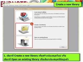 Create a new library




                           1




1. เลือกที่ Create a new library เพื่อสร้างห้องสมุดใหม่ หรือ
เลือกที่ Open an existing library เพื่อเลือกห้องสมุดที่มีอยู่แล้ว
 