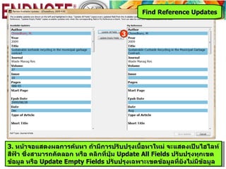 Find Reference Updates


                                      3




3. หน้าจอแสดงผลการค้นหา ถ้ามีการปรับปรุงเนื้อหาใหม่ จะแสดงเป็นไฮไลท์
สีฟ้า ซึ่งสามารถคัดลอก หรือ คลิกที่ปุ่ม Update All Fields ปรับปรุงทุกเขต
ข้อมูล หรือ Update Empty Fields ปรับปรุงเฉพาะเขตข้อมูลที่ยังไม่มีข้อมูล
 