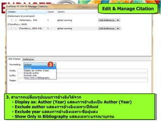 Edit & Manage Citation




                     3




3. สามารถเปลียนรูปแบบการอ้างอิงได้จาก
              ่
   - Display as: Author (Year) แสดงการอ้างอิงเป็น Author (Year)
   - Exclude author แสดงการอ้างอิงเฉพาะปีพิมพ์
   - Exclude year แสดงการอ้างอิงเฉพาะชื่อผู้แต่ง
   - Show Only in Bibliography แสดงเฉพาะบรรณานุกรม
 