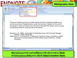Bibliography Style




เลือกรูปแบบบรรณานุกรมที่ต้องการอ้างอิงจากส่วน Style
 ถ้าไม่พบรูปแบบที่ต้องการ คลิกที่ Select Another Style
 