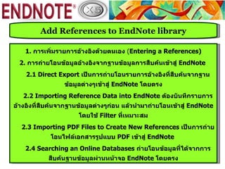 Add References to EndNote library

    1. การเพิ่มรายการอ้างอิงด้วยตนเอง (Entering a References)
  2. การถ่ายโอนข้อมูลอ้างอิงจากฐานข้อมูลการสืบค้นเข้าสู่ EndNote
    2.1 Direct Export เป็นการถ่ายโอนรายการอ้างอิงที่สืบค้นจากฐาน
                 ข้อมูลต่างๆเข้าสู่ EndNote โดยตรง
   2.2 Importing Reference Data into EndNote ต้องบันทึกรายการ
อ้างอิงที่สบค้นจากฐานข้อมูลต่างๆก่อน แล้วนำามาถ่ายโอนเข้าสู่ EndNote
           ื
                      โดยใช้ Filter ที่เหมาะสม
  2.3 Importing PDF Files to Create New References เป็นการถ่าย
            โอนไฟล์เอกสารรูปแบบ PDF เข้าสู่ EndNote
    2.4 Searching an Online Databases ถ่ายโอนข้อมูลที่ได้จากการ
           สืบค้นฐานข้อมูลผ่านหน้าจอ EndNote โดยตรง
 