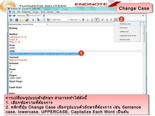 Change Case
                                                                 Change Case

                                                                  2




                                          1




การเปลี่ย นรูป แบบตัว อัก ษร สามารถทำาา ได้ด ัง นี้
 การเปลี่ย นรูป แบบตัว อัก ษร สามารถทำ ได้ด ัง นี้
1. เลือ กข้อ ความทีต ้อ งการ
                     ่
 1. เลือ กข้อ ความที่ต ้อ งการ
2. คลิก ที่ป ุ่ม Change Case เลือ กรูป แบบตัว อัก ษรที่ต ้อ งการ เช่น Sentence
 2. คลิก ที่ป ุ่ม Change Case เลือ กรูป แบบตัว อัก ษรที่ต ้อ งการ เช่น Sentence
case, lowercase, UPPERCASE, Capitalize Each Word เป็น ต้น
 case, lowercase, UPPERCASE, Capitalize Each Word เป็น ต้น
 