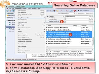 Searching Online Databases
                                     Searching Online Databases




                                          6



                                                 5




5. จากรายการผลลัพ ธ์ท ี่ไ ด้ ให้เเ ลือกรายการที่ต ้อ งการ
5. จากรายการผลลัพ ธ์ท ี่ไ ด้ ให้ ลือ กรายการที่ต ้อ งการ
6. คลิก ที่ ่ References เลือ ก Copy References To และเลือ กห้อ งง
6. คลิก ที References เลือ ก Copy References To และเลือ กห้อ
สมุด ที่ต ้อ งการจัด เก็บ ข้อ มูล
สมุด ที่ต ้อ งการจัด เก็บ ข้อ มูล
 