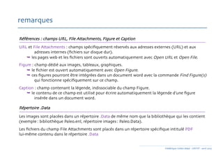 Références : champs URL, File Attachments, Figure et Caption 	

URL et File Attachments : champs spéciﬁquement réservés aux adresses externes (URL) et aux 	

	

 	

adresses internes (ﬁchiers sur disque dur). 	

	

 les pages web et les ﬁchiers sont ouverts automatiquement avec Open URL et Open File. 	

Figure : champ dédié aux images, tableaux, graphiques.	

	

 le ﬁchier est ouvert automatiquement avec Open Figure. 	

	

 ces ﬁgures pourront être intégrées dans un document word avec la commande Find Figure(s)
	

 	

qui fonctionne spéciﬁquement sur ce champ.	

Caption : champ contenant la légende, indissociable du champ Figure. 	

	

 le contenu de ce champ est utilisé pour écrire automatiquement la légende d’une ﬁgure 	

	

 	

insérée dans un document word.	

Répertoire .Data	

Les images sont placées dans un répertoire .Data de même nom que la bibliothèque qui les contient
(exemple : bibliothèque Paleo.enl, répertoire images : Paleo.Data). 	

Les ﬁchiers du champ File Attachments sont placés dans un répertoire spéciﬁque intitulé PDF 	

lui-même contenu dans le répertoire .Data	

remarques	

Frédérique Cohen-Adad - URFIST - avril 2015	

 