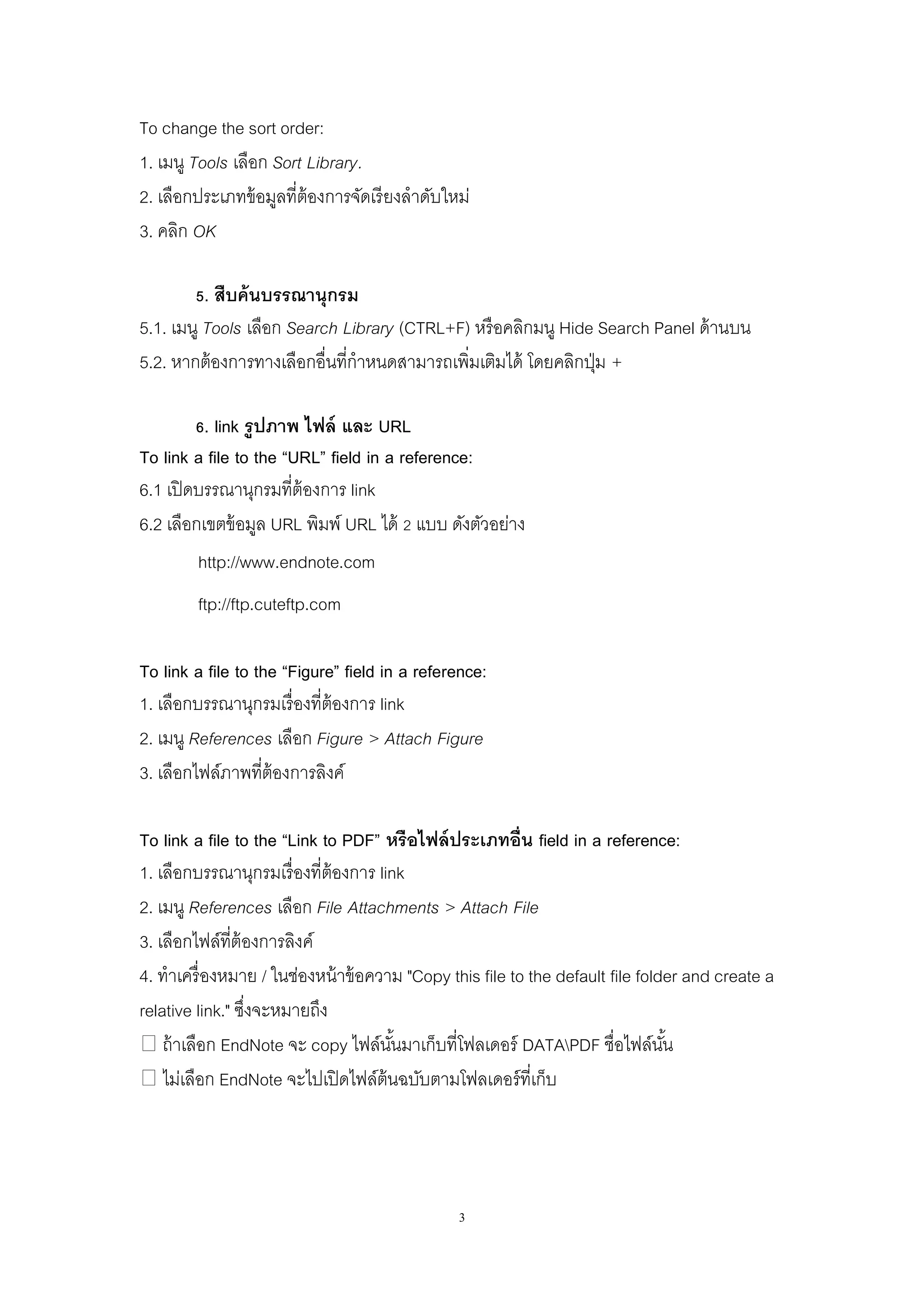 3
To change the sort order:
1. เมนู Tools เลือก Sort Library.
2. เลือกประเภทข้อมูลที่ต้องการจัดเรียงลาดับใหม่
3. คลิก OK
5. สืบค้นบรรณานุกรม
5.1. เมนู Tools เลือก Search Library (CTRL+F) หรือคลิกมนู Hide Search Panel ด้านบน
5.2. หากต้องการทางเลือกอื่นที่กาหนดสามารถเพิ่มเติมได้ โดยคลิกปุ่ม +
6. link รูปภาพ ไฟล์ และ URL
To link a file to the “URL” field in a reference:
6.1 เปิดบรรณานุกรมที่ต้องการ link
6.2 เลือกเขตข้อมูล URL พิมพ์ URL ได้ 2 แบบ ดังตัวอย่าง
http://www.endnote.com
ftp://ftp.cuteftp.com
To link a file to the “Figure” field in a reference:
1. เลือกบรรณานุกรมเรื่องที่ต้องการ link
2. เมนู References เลือก Figure > Attach Figure
3. เลือกไฟล์ภาพที่ต้องการลิงค์
To link a file to the “Link to PDF” หรือไฟล์ประเภทอื่น field in a reference:
1. เลือกบรรณานุกรมเรื่องที่ต้องการ link
2. เมนู References เลือก File Attachments > Attach File
3. เลือกไฟล์ที่ต้องการลิงค์
4. ทาเครื่องหมาย / ในช่องหน้าข้อความ "Copy this file to the default file folder and create a
relative link." ซึ่งจะหมายถึง
� ถ้าเลือก EndNote จะ copy ไฟล์นั้นมาเก็บที่โฟลเดอร์ DATAPDF ชื่อไฟล์นั้น
� ไม่เลือก EndNote จะไปเปิดไฟล์ต้นฉบับตามโฟลเดอร์ที่เก็บ
 