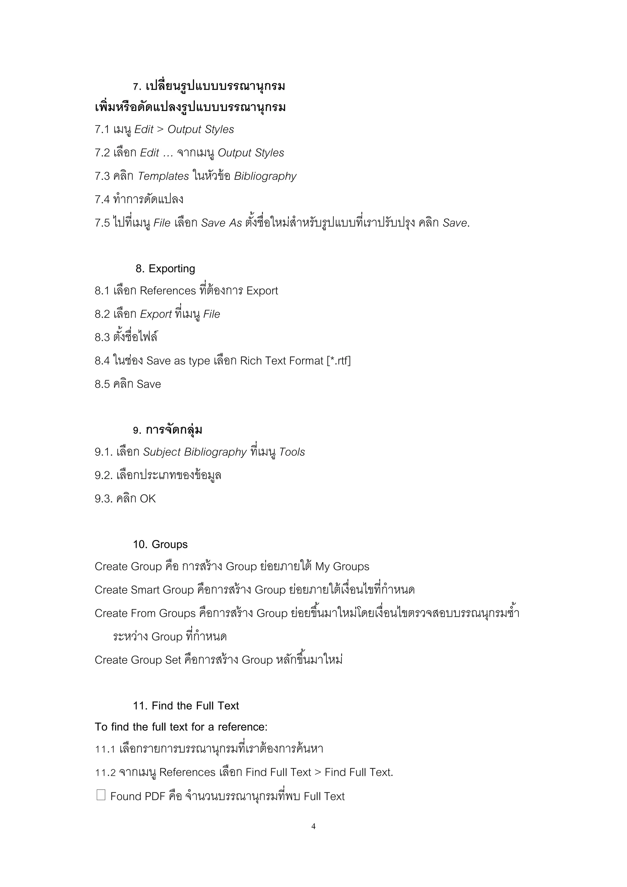 4
7. เปลี่ยนรูปแบบบรรณานุกรม
เพิ่มหรือดัดแปลงรูปแบบบรรณานุกรม
7.1 เมนู Edit > Output Styles
7.2 เลือก Edit … จากเมนู Output Styles
7.3 คลิก Templates ในหัวข้อ Bibliography
7.4 ทาการดัดแปลง
7.5 ไปที่เมนู File เลือก Save As ตั้งชื่อใหม่สาหรับรูปแบบที่เราปรับปรุง คลิก Save.
8. Exporting
8.1 เลือก References ที่ต้องการ Export
8.2 เลือก Export ที่เมนู File
8.3 ตั้งชื่อไฟล์
8.4 ในช่อง Save as type เลือก Rich Text Format [*.rtf]
8.5 คลิก Save
9. การจัดกลุ่ม
9.1. เลือก Subject Bibliography ที่เมนู Tools
9.2. เลือกประเภทของข้อมูล
9.3. คลิก OK
10. Groups
Create Group คือ การสร้าง Group ย่อยภายใต้ My Groups
Create Smart Group คือการสร้าง Group ย่อยภายใต้เงื่อนไขที่กาหนด
Create From Groups คือการสร้าง Group ย่อยขึ้นมาใหม่โดยเงื่อนไขตรวจสอบบรรณนุกรมซ้า
ระหว่าง Group ที่กาหนด
Create Group Set คือการสร้าง Group หลักขึ้นมาใหม่
11. Find the Full Text
To find the full text for a reference:
11.1 เลือกรายการบรรณานุกรมที่เราต้องการค้นหา
11.2 จากเมนู References เลือก Find Full Text > Find Full Text.
Found PDF คือ จานวนบรรณานุกรมที่พบ Full Text
 