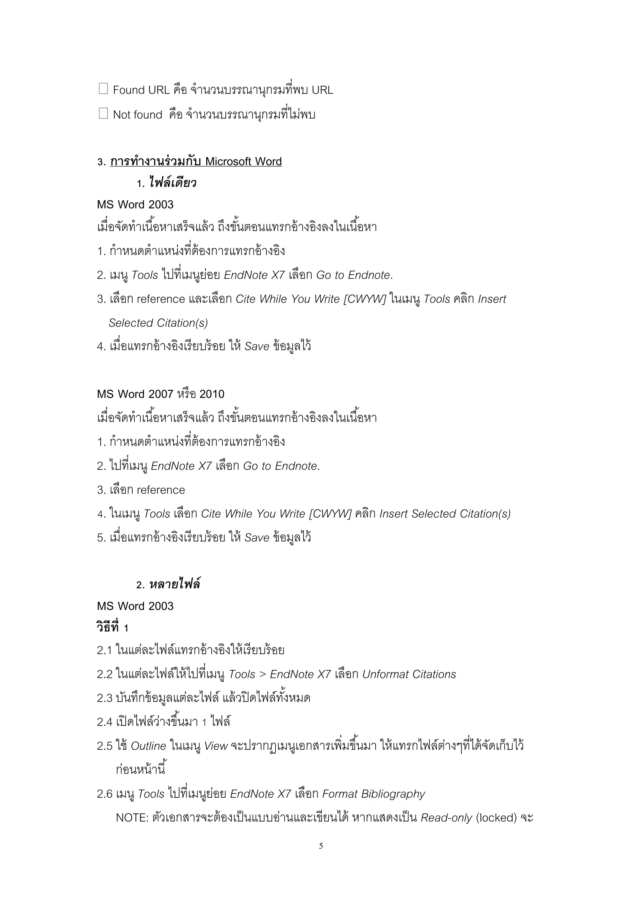 5
Found URL คือ จานวนบรรณานุกรมที่พบ URL
Not found คือ จานวนบรรณานุกรมที่ไม่พบ
3. การทางานร่วมกับ Microsoft Word
1. ไฟล์เดียว
MS Word 2003
เมื่อจัดทาเนื้อหาเสร็จแล้ว ถึงขั้นตอนแทรกอ้างอิงลงในเนื้อหา
1. กาหนดตาแหน่งที่ต้องการแทรกอ้างอิง
2. เมนู Tools ไปที่เมนูย่อย EndNote X7 เลือก Go to Endnote.
3. เลือก reference และเลือก Cite While You Write [CWYW] ในเมนู Tools คลิก Insert
Selected Citation(s)
4. เมื่อแทรกอ้างอิงเรียบร้อย ให้ Save ข้อมูลไว้
MS Word 2007 หรือ 2010
เมื่อจัดทาเนื้อหาเสร็จแล้ว ถึงขั้นตอนแทรกอ้างอิงลงในเนื้อหา
1. กาหนดตาแหน่งที่ต้องการแทรกอ้างอิง
2. ไปที่เมนู EndNote X7 เลือก Go to Endnote.
3. เลือก reference
4. ในเมนู Tools เลือก Cite While You Write [CWYW] คลิก Insert Selected Citation(s)
5. เมื่อแทรกอ้างอิงเรียบร้อย ให้ Save ข้อมูลไว้
2. หลายไฟล์
MS Word 2003
วิธีที่ 1
2.1 ในแต่ละไฟล์แทรกอ้างอิงให้เรียบร้อย
2.2 ในแต่ละไฟล์ให้ไปที่เมนู Tools > EndNote X7 เลือก Unformat Citations
2.3 บันทึกข้อมูลแต่ละไฟล์ แล้วปิดไฟล์ทั้งหมด
2.4 เปิดไฟล์ว่างขึ้นมา 1 ไฟล์
2.5 ใช้ Outline ในเมนู View จะปรากฏเมนูเอกสารเพิ่มขึ้นมา ให้แทรกไฟล์ต่างๆที่ได้จัดเก็บไว้
ก่อนหน้านี้
2.6 เมนู Tools ไปที่เมนูย่อย EndNote X7 เลือก Format Bibliography
NOTE: ตัวเอกสารจะต้องเป็นแบบอ่านและเขียนได้ หากแสดงเป็น Read-only (locked) จะ
 