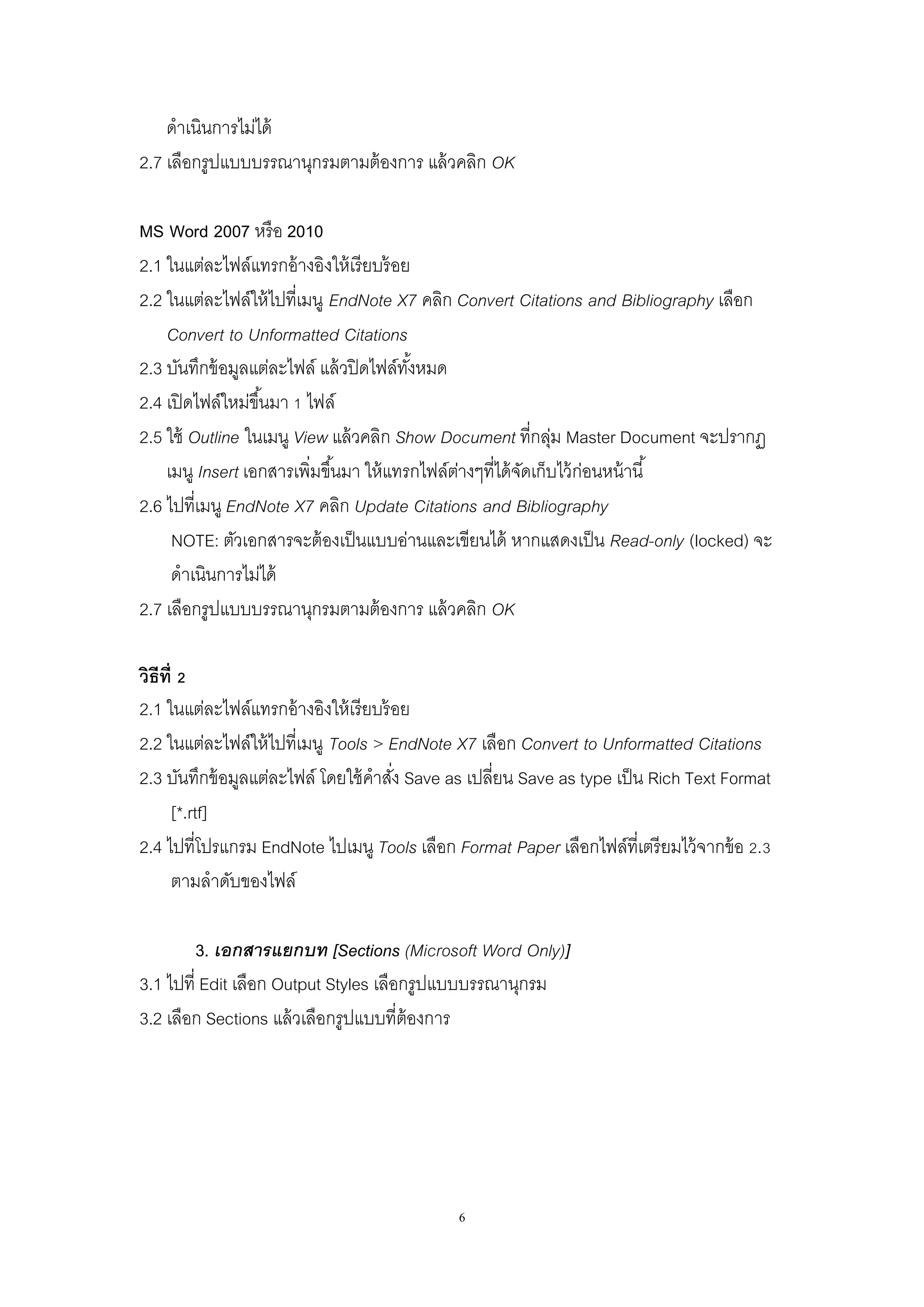 6
ดาเนินการไม่ได้
2.7 เลือกรูปแบบบรรณานุกรมตามต้องการ แล้วคลิก OK
MS Word 2007 หรือ 2010
2.1 ในแต่ละไฟล์แทรกอ้างอิงให้เรียบร้อย
2.2 ในแต่ละไฟล์ให้ไปที่เมนู EndNote X7 คลิก Convert Citations and Bibliography เลือก
Convert to Unformatted Citations
2.3 บันทึกข้อมูลแต่ละไฟล์ แล้วปิดไฟล์ทั้งหมด
2.4 เปิดไฟล์ใหม่ขึ้นมา 1 ไฟล์
2.5 ใช้ Outline ในเมนู View แล้วคลิก Show Document ที่กลุ่ม Master Document จะปรากฏ
เมนู Insert เอกสารเพิ่มขึ้นมา ให้แทรกไฟล์ต่างๆที่ได้จัดเก็บไว้ก่อนหน้านี้
2.6 ไปที่เมนู EndNote X7 คลิก Update Citations and Bibliography
NOTE: ตัวเอกสารจะต้องเป็นแบบอ่านและเขียนได้ หากแสดงเป็น Read-only (locked) จะ
ดาเนินการไม่ได้
2.7 เลือกรูปแบบบรรณานุกรมตามต้องการ แล้วคลิก OK
วิธีที่ 2
2.1 ในแต่ละไฟล์แทรกอ้างอิงให้เรียบร้อย
2.2 ในแต่ละไฟล์ให้ไปที่เมนู Tools > EndNote X7 เลือก Convert to Unformatted Citations
2.3 บันทึกข้อมูลแต่ละไฟล์ โดยใช้คาสั่ง Save as เปลี่ยน Save as type เป็น Rich Text Format
[*.rtf]
2.4 ไปที่โปรแกรม EndNote ไปเมนู Tools เลือก Format Paper เลือกไฟล์ที่เตรียมไว้จากข้อ 2.3
ตามลาดับของไฟล์
3. เอกสารแยกบท [Sections (Microsoft Word Only)]
3.1 ไปที่ Edit เลือก Output Styles เลือกรูปแบบบรรณานุกรม
3.2 เลือก Sections แล้วเลือกรูปแบบที่ต้องการ
 