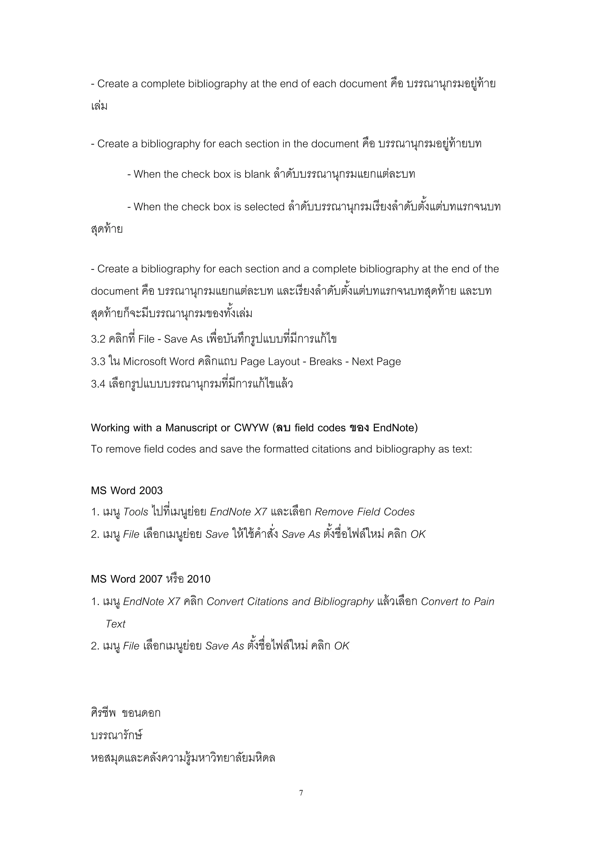 7
- Create a complete bibliography at the end of each document คือ บรรณานุกรมอยู่ท้าย
เล่ม
- Create a bibliography for each section in the document คือ บรรณานุกรมอยู่ท้ายบท
- When the check box is blank ลาดับบรรณานุกรมแยกแต่ละบท
- When the check box is selected ลาดับบรรณานุกรมเรียงลาดับตั้งแต่บทแรกจนบท
สุดท้าย
- Create a bibliography for each section and a complete bibliography at the end of the
document คือ บรรณานุกรมแยกแต่ละบท และเรียงลาดับตั้งแต่บทแรกจนบทสุดท้าย และบท
สุดท้ายก็จะมีบรรณานุกรมของทั้งเล่ม
3.2 คลิกที่ File - Save As เพื่อบันทึกรูปแบบที่มีการแก้ไข
3.3 ใน Microsoft Word คลิกแถบ Page Layout - Breaks - Next Page
3.4 เลือกรูปแบบบรรณานุกรมที่มีการแก้ไขแล้ว
Working with a Manuscript or CWYW (ลบ field codes ของ EndNote)
To remove field codes and save the formatted citations and bibliography as text:
MS Word 2003
1. เมนู Tools ไปที่เมนูย่อย EndNote X7 และเลือก Remove Field Codes
2. เมนู File เลือกเมนูย่อย Save ให้ใช้คาสั่ง Save As ตั้งชื่อไฟล์ใหม่ คลิก OK
MS Word 2007 หรือ 2010
1. เมนู EndNote X7 คลิก Convert Citations and Bibliography แล้วเลือก Convert to Pain
Text
2. เมนู File เลือกเมนูย่อย Save As ตั้งชื่อไฟล์ใหม่ คลิก OK
ศิรชีพ ขอนดอก
บรรณารักษ์
หอสมุดและคลังความรู้มหาวิทยาลัยมหิดล
 