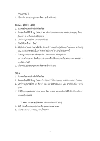 6
ดาเนินการไม่ได้
2.7 เลือกรูปแบบบรรณานุกรมตามต้องการ แล้วคลิก OK
MS Word 2007 หรือ 2010
2.1 ในแต่ละไฟล์แทรกอ้างอิงให้เรียบร้อย
2.2 ในแต่ละไฟล์ให้ไปที่เมนู EndNote X7 คลิก Convert Citations and Bibliography เลือก
Convert to Unformatted Citations
2.3 บันทึกข้อมูลแต่ละไฟล์ แล้วปิดไฟล์ทั้งหมด
2.4 เปิดไฟล์ใหม่ขึ้นมา 1 ไฟล์
2.5 ใช้ Outline ในเมนู View แล้วคลิก Show Document ที่กลุ่ม Master Document จะปรากฏ
เมนู Insert เอกสารเพิ่มขึ้นมา ให้แทรกไฟล์ต่างๆที่ได้จัดเก็บไว้ก่อนหน้านี้
2.6 ไปที่เมนู EndNote X7 คลิก Update Citations and Bibliography
NOTE: ตัวเอกสารจะต้องเป็นแบบอ่านและเขียนได้ หากแสดงเป็น Read-only (locked) จะ
ดาเนินการไม่ได้
2.7 เลือกรูปแบบบรรณานุกรมตามต้องการ แล้วคลิก OK
วิธีที่ 2
2.1 ในแต่ละไฟล์แทรกอ้างอิงให้เรียบร้อย
2.2 ในแต่ละไฟล์ให้ไปที่เมนู Tools > EndNote X7 เลือก Convert to Unformatted Citations
2.3 บันทึกข้อมูลแต่ละไฟล์ โดยใช้คาสั่ง Save as เปลี่ยน Save as type เป็น Rich Text Format
[*.rtf]
2.4 ไปที่โปรแกรม EndNote ไปเมนู Tools เลือก Format Paper เลือกไฟล์ที่เตรียมไว้จากข้อ 2.3
ตามลาดับของไฟล์
3. เอกสารแยกบท [Sections (Microsoft Word Only)]
3.1 ไปที่ Edit เลือก Output Styles เลือกรูปแบบบรรณานุกรม
3.2 เลือก Sections แล้วเลือกรูปแบบที่ต้องการ
 
