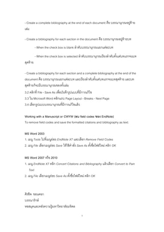 7
- Create a complete bibliography at the end of each document คือ บรรณานุกรมอยู่ท้าย
เล่ม
- Create a bibliography for each section in the document คือ บรรณานุกรมอยู่ท้ายบท
- When the check box is blank ลาดับบรรณานุกรมแยกแต่ละบท
- When the check box is selected ลาดับบรรณานุกรมเรียงลาดับตั้งแต่บทแรกจนบท
สุดท้าย
- Create a bibliography for each section and a complete bibliography at the end of the
document คือ บรรณานุกรมแยกแต่ละบท และเรียงลาดับตั้งแต่บทแรกจนบทสุดท้าย และบท
สุดท้ายก็จะมีบรรณานุกรมของทั้งเล่ม
3.2 คลิกที่ File - Save As เพื่อบันทึกรูปแบบที่มีการแก้ไข
3.3 ใน Microsoft Word คลิกแถบ Page Layout - Breaks - Next Page
3.4 เลือกรูปแบบบรรณานุกรมที่มีการแก้ไขแล้ว
Working with a Manuscript or CWYW (ลบ field codes ของ EndNote)
To remove field codes and save the formatted citations and bibliography as text:
MS Word 2003
1. เมนู Tools ไปที่เมนูย่อย EndNote X7 และเลือก Remove Field Codes
2. เมนู File เลือกเมนูย่อย Save ให้ใช้คาสั่ง Save As ตั้งชื่อไฟล์ใหม่ คลิก OK
MS Word 2007 หรือ 2010
1. เมนู EndNote X7 คลิก Convert Citations and Bibliography แล้วเลือก Convert to Pain
Text
2. เมนู File เลือกเมนูย่อย Save As ตั้งชื่อไฟล์ใหม่ คลิก OK
ศิรชีพ ขอนดอก
บรรณารักษ์
หอสมุดและคลังความรู้มหาวิทยาลัยมหิดล
 