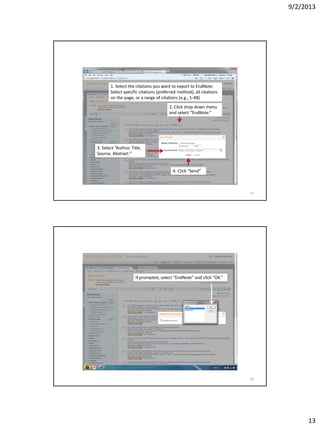 9/2/2013
13
1. Select the citations you want to export to EndNote.
Select specific citations (preferred method), all citations
on the page, or a range of citations (e.g., 1-48).
2. Click drop down menu
and select “EndNote.”
3. Select “Author, Title,
Source, Abstract “
4. Click “Send”
25
If prompted, select “EndNote” and click “OK.”
26
 