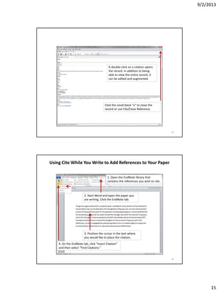 9/2/2013
15
A double-click on a citation opens
the record. In addition to being
able to view the entire record, it
can be edited and augmented.
Click the small black “x” to close the
record or use File/Close Reference.
29
Using Cite While You Write to Add References to Your Paper
1. Open the EndNote library that
contains the references you wish to cite.
2. Start Word and open the paper you
are writing. Click the EndNote tab.
3. Position the cursor in the text where
you would like to place the citation.
4. On the EndNote tab, click “Insert Citation”
and then select “Find Citations.”
30
 